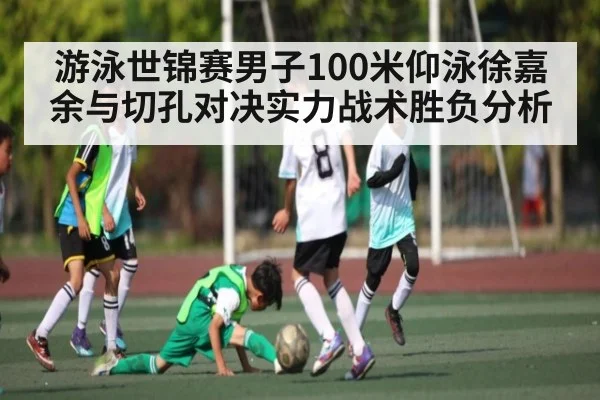 游泳世锦赛男子100米仰泳徐嘉余与切孔对决实力战术胜负分析